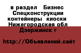  в раздел : Бизнес » Спецконструкции, контейнеры, киоски . Нижегородская обл.,Дзержинск г.